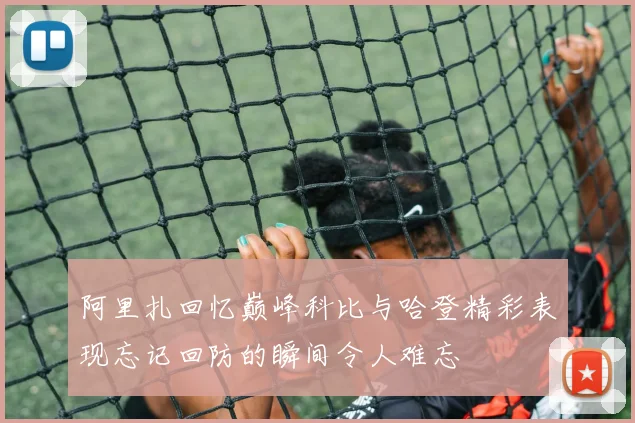阿里扎回忆巅峰科比与哈登精彩表现忘记回防的瞬间令人难忘