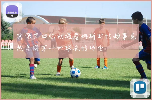富保罗回忆初遇詹姆斯时的趣事竟然是同穿一件球衣的巧合