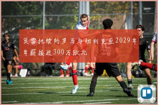 莫雷托续约罗马与切利克至2029年年薪接近300万欧元
