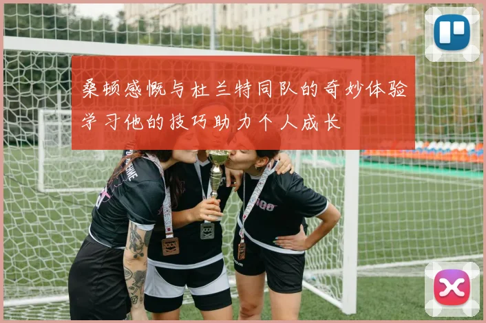 桑顿感慨与杜兰特同队的奇妙体验学习他的技巧助力个人成长