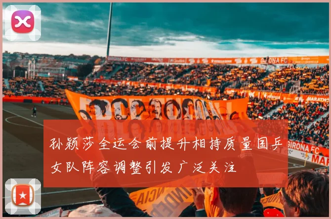 孙颖莎全运会前提升相持质量国乒女队阵容调整引发广泛关注