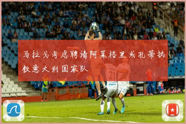 马拉戈考虑聘请阿莱格里或孔蒂执教意大利国家队
