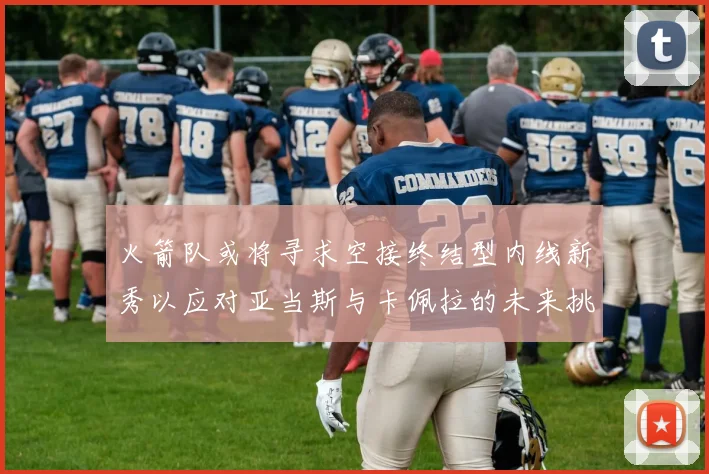 火箭队或将寻求空接终结型内线新秀以应对亚当斯与卡佩拉的未来挑战