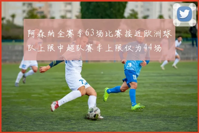 阿森纳全赛季63场比赛接近欧洲球队上限中超队赛季上限仅为44场