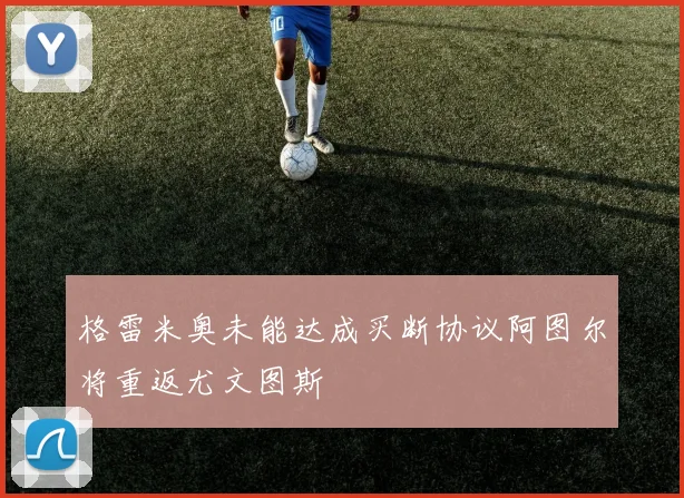 格雷米奥未能达成买断协议阿图尔将重返尤文图斯