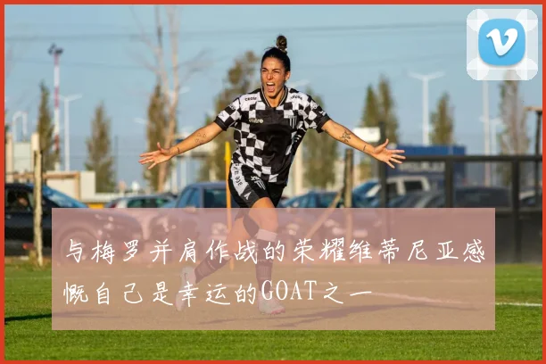 与梅罗并肩作战的荣耀维蒂尼亚感慨自己是幸运的GOAT之一