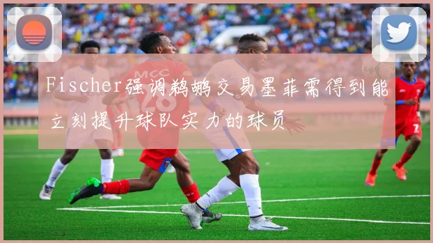 Fischer强调鹈鹕交易墨菲需得到能立刻提升球队实力的球员
