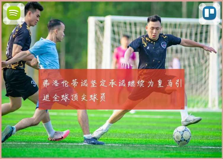 弗洛伦蒂诺坚定承诺继续为皇马引进全球顶尖球员