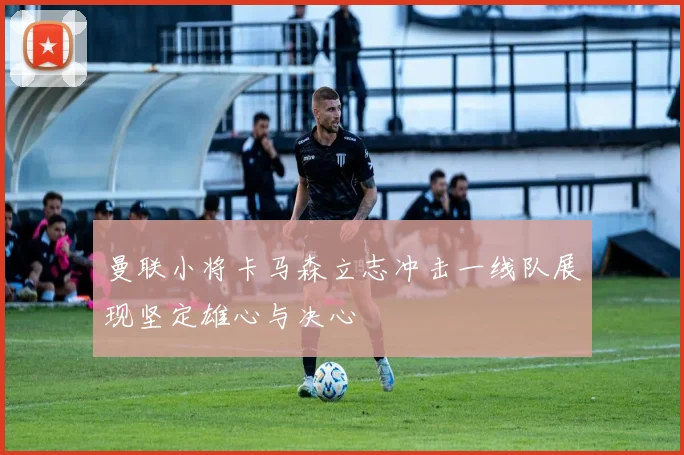 曼联小将卡马森立志冲击一线队展现坚定雄心与决心