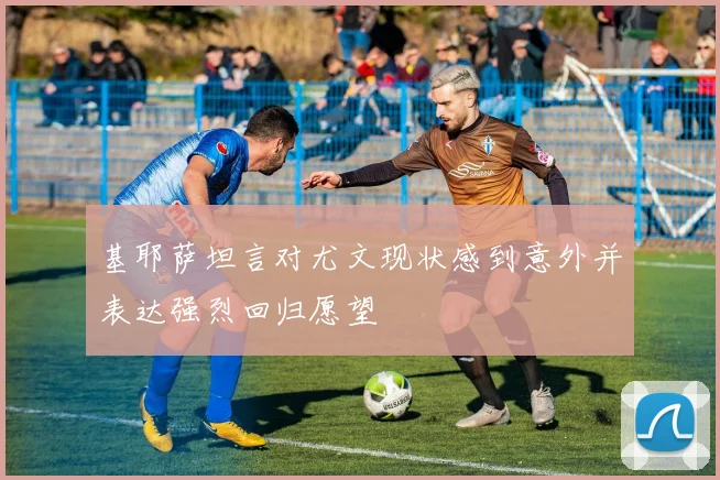 基耶萨坦言对尤文现状感到意外并表达强烈回归愿望