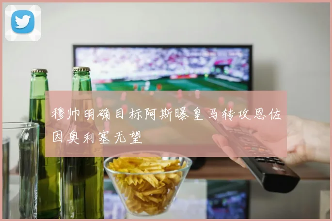 穆帅明确目标阿斯曝皇马转攻恩佐因奥利塞无望