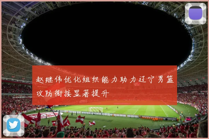 赵继伟优化组织能力助力辽宁男篮攻防衔接显著提升