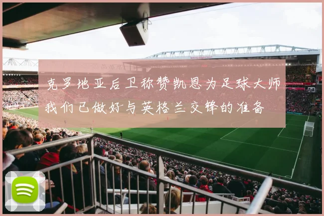 克罗地亚后卫称赞凯恩为足球大师我们已做好与英格兰交锋的准备