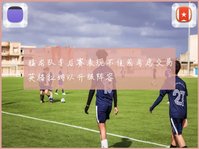 猛龙队季后赛表现不佳或考虑交易英格拉姆以升级阵容