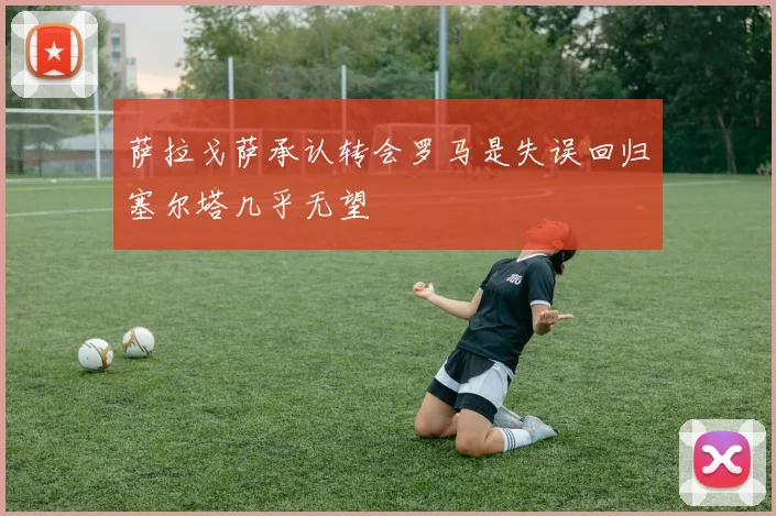萨拉戈萨承认转会罗马是失误回归塞尔塔几乎无望
