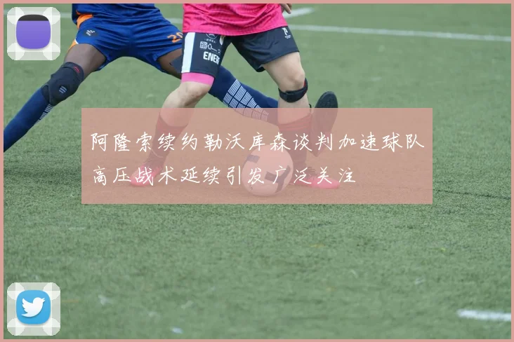 阿隆索续约勒沃库森谈判加速球队高压战术延续引发广泛关注