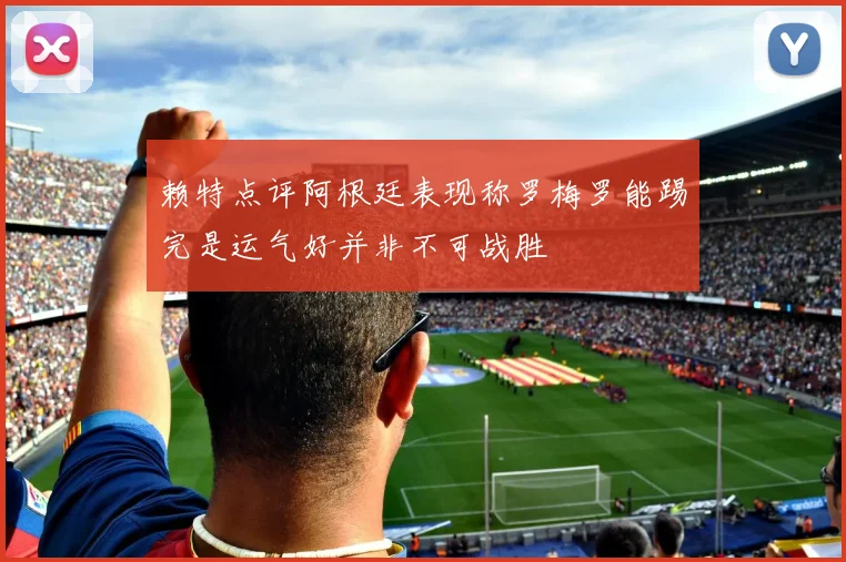 赖特点评阿根廷表现称罗梅罗能踢完是运气好并非不可战胜