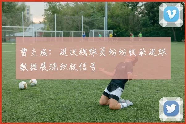 曹圭成：进攻线球员纷纷收获进球数据展现积极信号